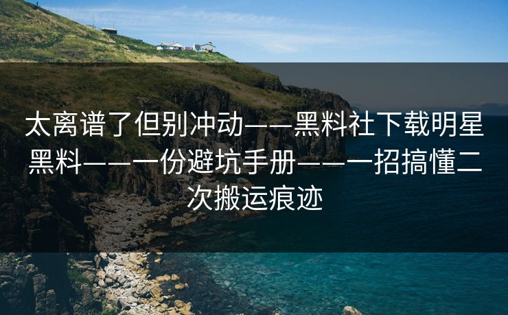 太离谱了但别冲动——黑料社下载明星黑料——一份避坑手册——一招搞懂二次搬运痕迹